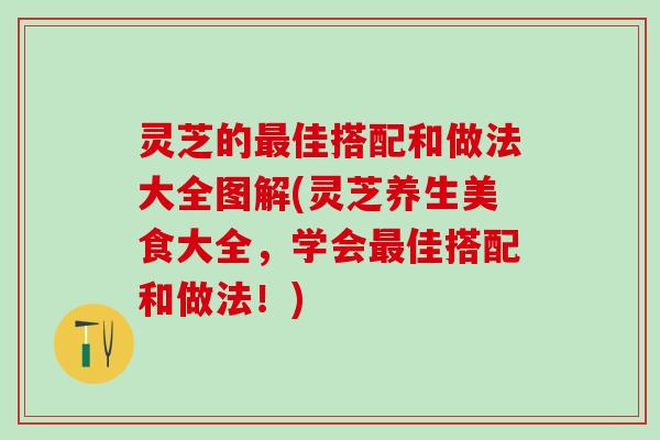 灵芝的最佳搭配和做法大全图解(灵芝养生美食大全，学会最佳搭配和做法！)