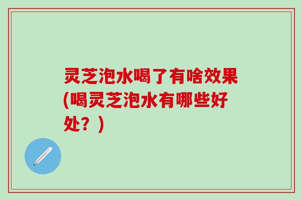 灵芝泡水喝了有啥效果(喝灵芝泡水有哪些好处？)