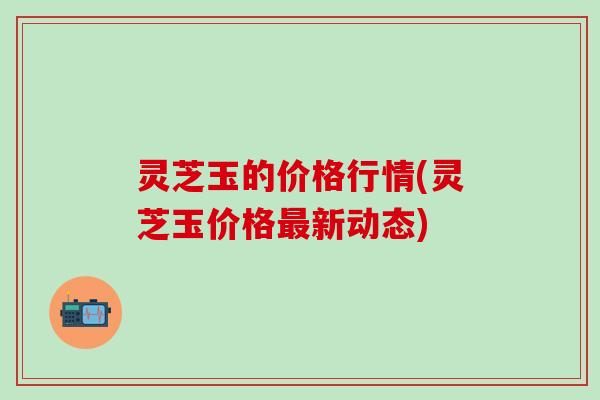 灵芝玉的价格行情(灵芝玉价格最新动态)