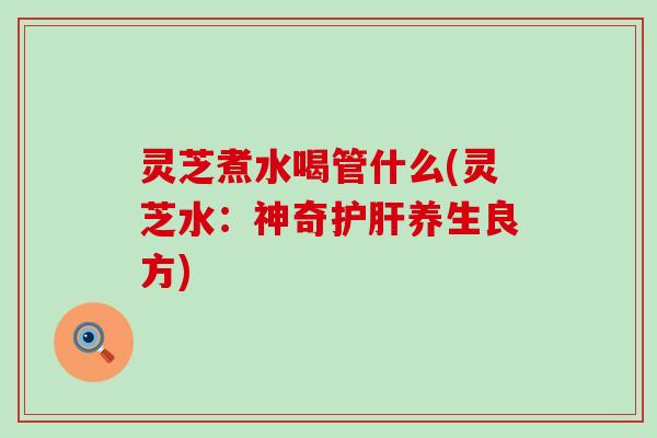 灵芝煮水喝管什么(灵芝水：神奇护肝养生良方)