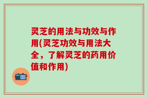 灵芝的用法与功效与作用(灵芝功效与用法大全，了解灵芝的药用价值和作用)