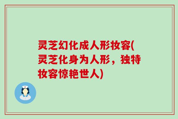 灵芝幻化成人形妆容(灵芝化身为人形，独特妆容惊艳世人)