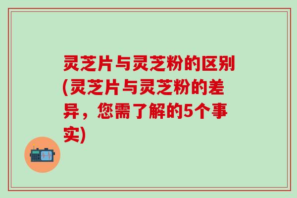 灵芝片与灵芝粉的区别(灵芝片与灵芝粉的差异，您需了解的5个事实)