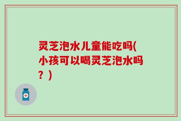 灵芝泡水儿童能吃吗(小孩可以喝灵芝泡水吗？)