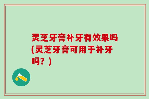 灵芝牙膏补牙有效果吗(灵芝牙膏可用于补牙吗？)