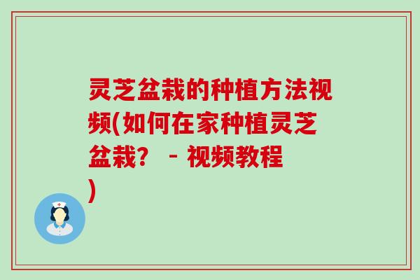 灵芝盆栽的种植方法视频(如何在家种植灵芝盆栽？ - 视频教程)