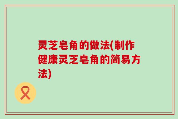 灵芝皂角的做法(制作健康灵芝皂角的简易方法)