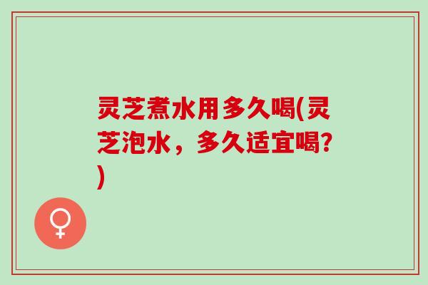 灵芝煮水用多久喝(灵芝泡水，多久适宜喝？)