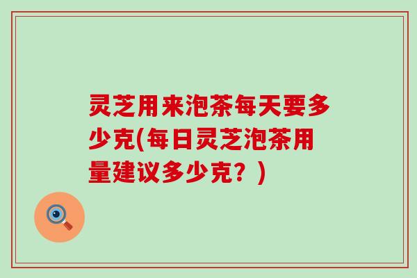 灵芝用来泡茶每天要多少克(每日灵芝泡茶用量建议多少克？)