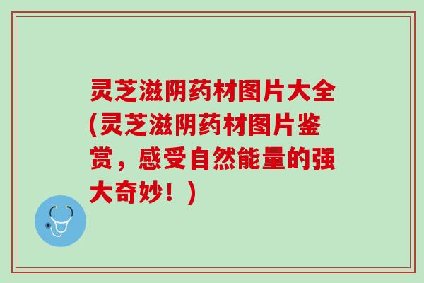 灵芝滋阴药材图片大全(灵芝滋阴药材图片鉴赏，感受自然能量的强大奇妙！)