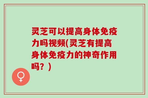 灵芝可以提高身体免疫力吗视频(灵芝有提高身体免疫力的神奇作用吗？)