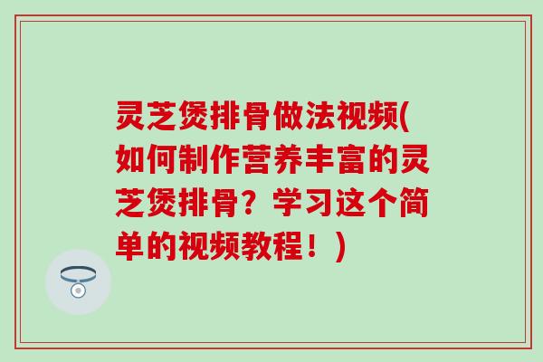 灵芝煲排骨做法视频(如何制作营养丰富的灵芝煲排骨？学习这个简单的视频教程！)
