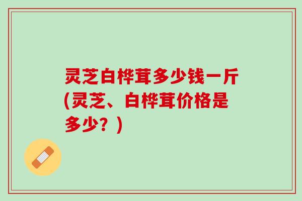 灵芝白桦茸多少钱一斤(灵芝、白桦茸价格是多少？)