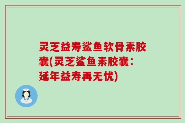 灵芝益寿鲨鱼软骨素胶囊(灵芝鲨鱼素胶囊：延年益寿再无忧)