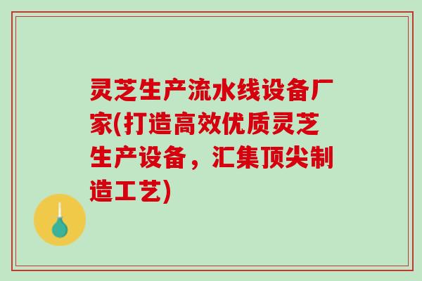 灵芝生产流水线设备厂家(打造高效优质灵芝生产设备，汇集顶尖制造工艺)
