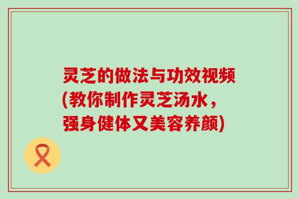 灵芝的做法与功效视频(教你制作灵芝汤水，强身健体又美容养颜)
