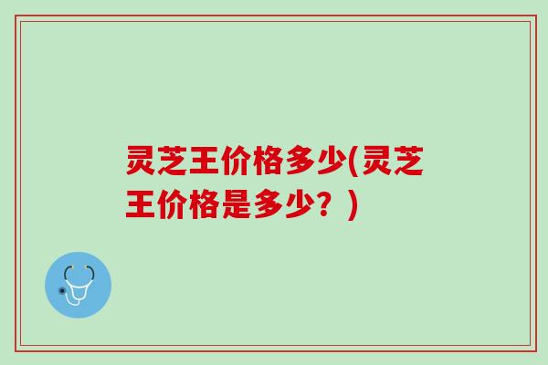灵芝王价格多少(灵芝王价格是多少？)