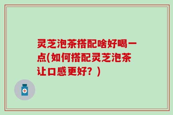 灵芝泡茶搭配啥好喝一点(如何搭配灵芝泡茶让口感更好？)