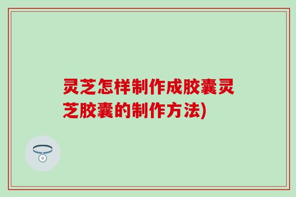 灵芝怎样制作成胶囊灵芝胶囊的制作方法)