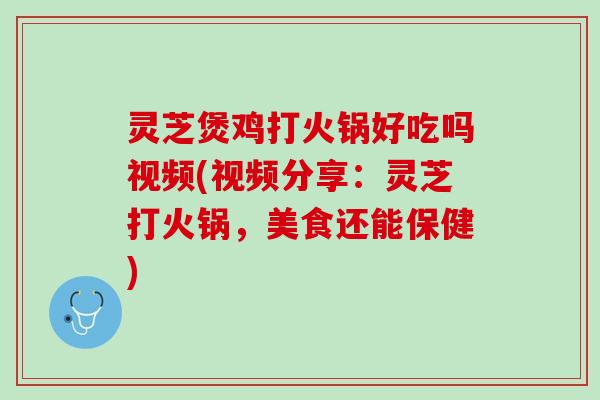 灵芝煲鸡打火锅好吃吗视频(视频分享：灵芝打火锅，美食还能保健)