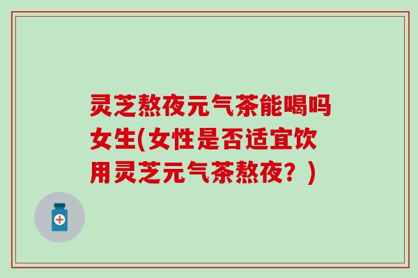灵芝熬夜元气茶能喝吗女生(女性是否适宜饮用灵芝元气茶熬夜？)