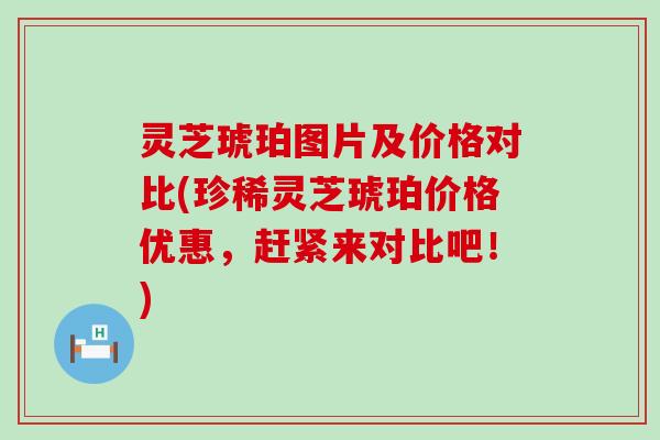 灵芝琥珀图片及价格对比(珍稀灵芝琥珀价格优惠，赶紧来对比吧！)