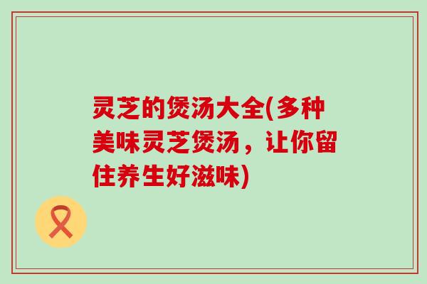 灵芝的煲汤大全(多种美味灵芝煲汤，让你留住养生好滋味)