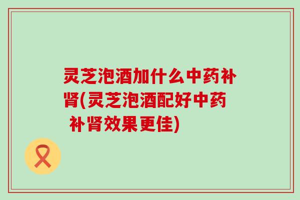 灵芝泡酒加什么中药补肾(灵芝泡酒配好中药 补肾效果更佳)
