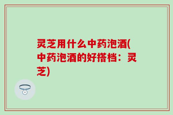灵芝用什么中药泡酒(中药泡酒的好搭档：灵芝)