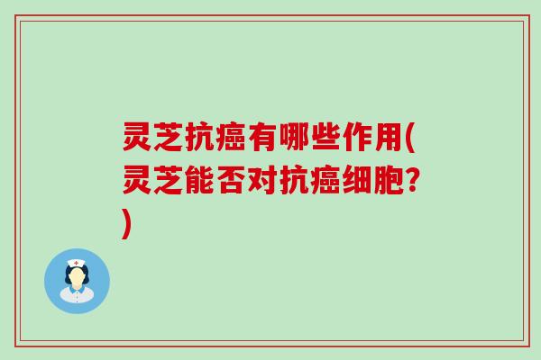灵芝抗癌有哪些作用(灵芝能否对抗癌细胞？)