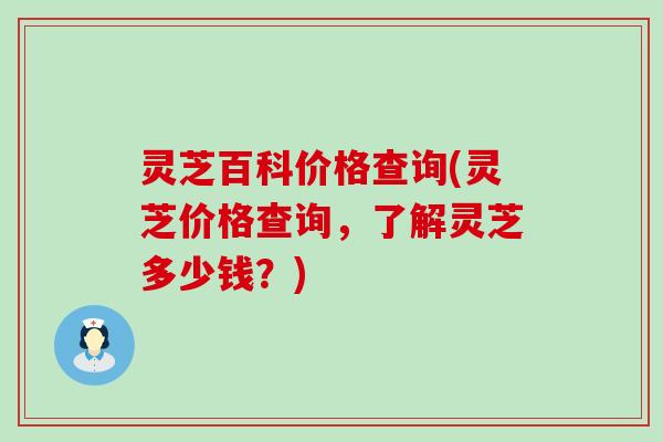 灵芝百科价格查询(灵芝价格查询，了解灵芝多少钱？)