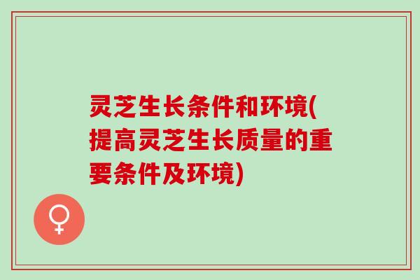 灵芝生长条件和环境(提高灵芝生长质量的重要条件及环境)