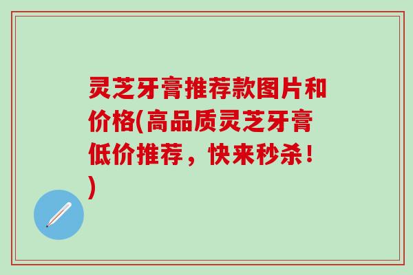 灵芝牙膏推荐款图片和价格(高品质灵芝牙膏低价推荐，快来秒杀！)