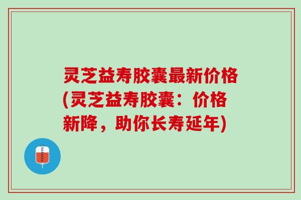 灵芝益寿胶囊最新价格(灵芝益寿胶囊：价格新降，助你长寿延年)
