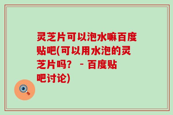 灵芝片可以泡水嘛百度贴吧(可以用水泡的灵芝片吗？ - 百度贴吧讨论)
