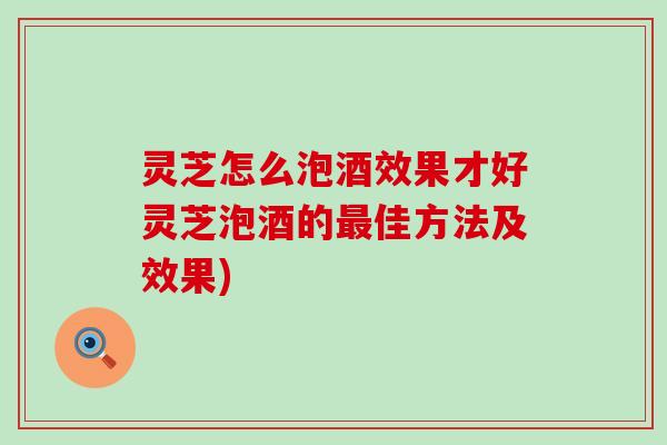 灵芝怎么泡酒效果才好灵芝泡酒的最佳方法及效果)