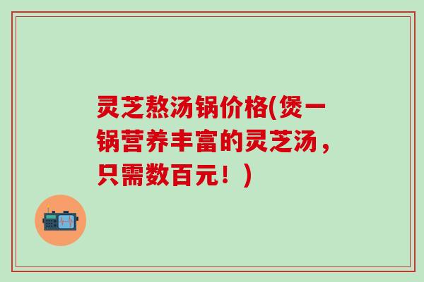 灵芝熬汤锅价格(煲一锅营养丰富的灵芝汤，只需数百元！)