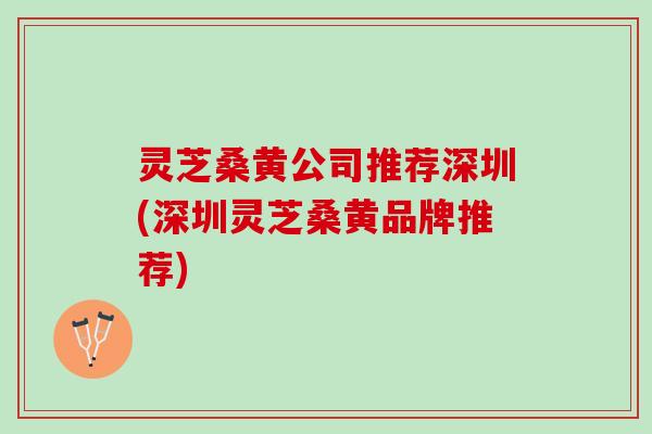 灵芝桑黄公司推荐深圳(深圳灵芝桑黄品牌推荐)