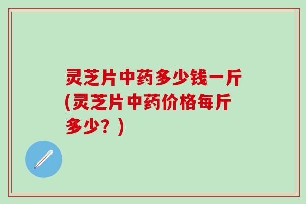 灵芝片中药多少钱一斤(灵芝片中药价格每斤多少？)