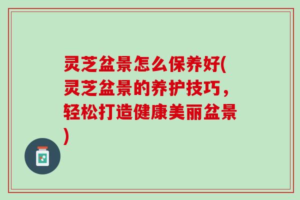 灵芝盆景怎么保养好(灵芝盆景的养护技巧，轻松打造健康美丽盆景)