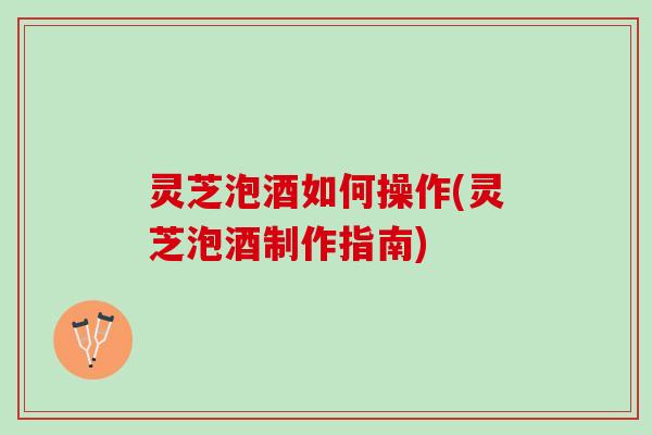 灵芝泡酒如何操作(灵芝泡酒制作指南)