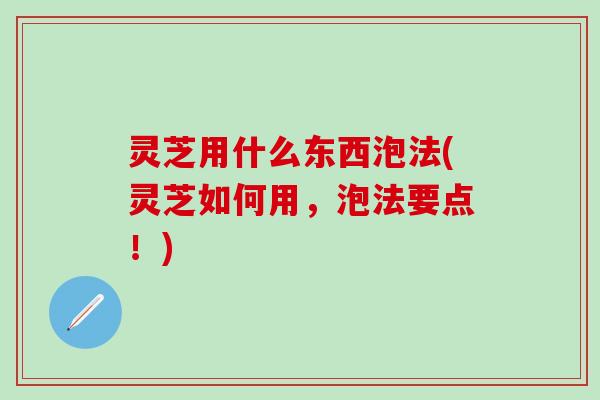 灵芝用什么东西泡法(灵芝如何用，泡法要点！)