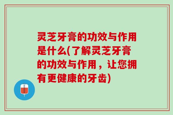 灵芝牙膏的功效与作用是什么(了解灵芝牙膏的功效与作用，让您拥有更健康的牙齿)
