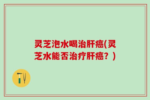 灵芝泡水喝治肝癌(灵芝水能否治疗肝癌？)