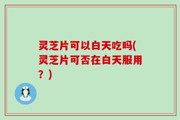 灵芝片可以白天吃吗(灵芝片可否在白天服用？)
