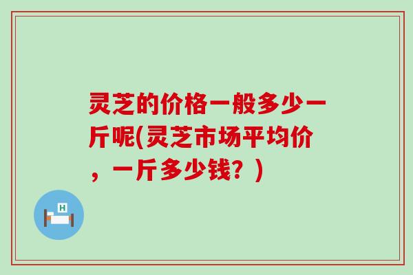 灵芝的价格一般多少一斤呢(灵芝市场平均价，一斤多少钱？)