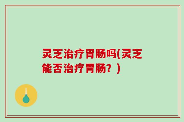 灵芝治疗胃肠吗(灵芝能否治疗胃肠？)