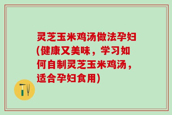灵芝玉米鸡汤做法孕妇(健康又美味，学习如何自制灵芝玉米鸡汤，适合孕妇食用)