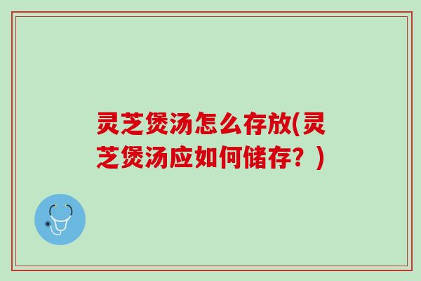 灵芝煲汤怎么存放(灵芝煲汤应如何储存？)