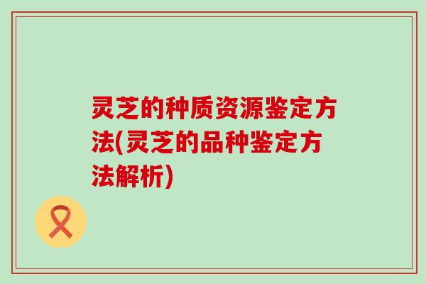 灵芝的种质资源鉴定方法(灵芝的品种鉴定方法解析)